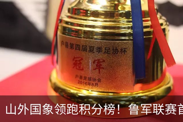 山外国象领跑积分榜！鲁军联赛首站无人能挡