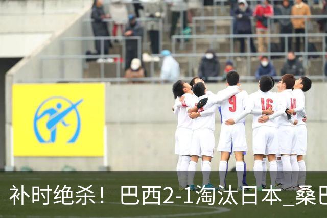 补时绝杀！巴西2-1淘汰日本 桑巴军团晋级16强